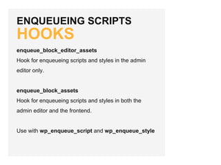 ENQUEUEING SCRIPTS
HOOKS
enqueue_block_editor_assets
Hook for enqueueing scripts and styles in the admin
editor only.
enqueue_block_assets
Hook for enqueueing scripts and styles in both the
admin editor and the frontend.
Use with wp_enqueue_script and wp_enqueue_style
 