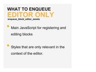 WHAT TO ENQUEUE
EDITOR ONLY
Main JavaScript for registering and
editing blocks
Styles that are only relevant in the
context of the editor.
enqueue_block_editor_assets
 