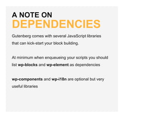 A NOTE ON
DEPENDENCIES
Gutenberg comes with several JavaScript libraries
that can kick-start your block building.
At minimum when enqueueing your scripts you should
list wp-blocks and wp-element as dependencies
wp-components and wp-i18n are optional but very
useful libraries
 