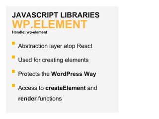 JAVASCRIPT LIBRARIES
WP.ELEMENT
Abstraction layer atop React
Used for creating elements
Protects the WordPress Way
Access to createElement and
render functions
Handle: wp-element
 