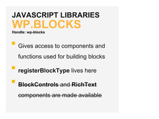 JAVASCRIPT LIBRARIES
WP.BLOCKS
Gives access to components and
functions used for building blocks
registerBlockType lives here
BlockControls and RichText
components are made available
Handle: wp-blocks
 