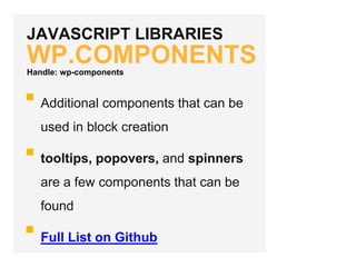 JAVASCRIPT LIBRARIES
WP.COMPONENTS
Additional components that can be
used in block creation
tooltips, popovers, and spinners
are a few components that can be
found
Full List on Github
Handle: wp-components
 