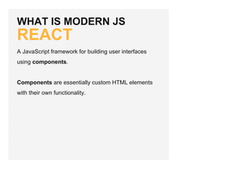 WHAT IS MODERN JS
REACT
A JavaScript framework for building user interfaces
using components.
Components are essentially custom HTML elements
with their own functionality.
 