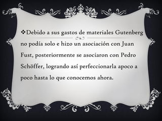 Debido a sus gastos de materiales Gutenberg
no podía solo e hizo un asociación con Juan
Fust, posteriormente se asociaron con Pedro
Schöffer, logrando así perfeccionarla apoco a
poco hasta lo que conocemos ahora.
 