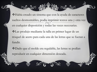 Había creado un sistema que con la ayuda de caracteres
sueltos desmontables, podía imprimir textos una y otra vez
en cualquier disposición y todas las veces necesarias.
Las produjo mediante la talla en primer lugar de un
troquel de acero para cada una de las letras que se fueran a
fundir.
Dado que el molde era regulable, las letras se podían
reproducir en cualquier dimensión deseada.
 