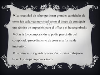 La necesidad de saber gestionar grandes cantidades de
texto fue cada vez mayor así como el deseo de conseguir
una técnica de impresión para el offset y el huecograbado.

Con la fotocomposición se podía prescindir del
complicado procedimiento de crear una forma de
impresión.

La primera y segunda generación de estas trabajaron
bajo el principio optomecánico.
 