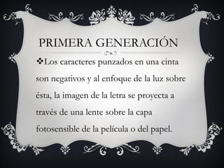 PRIMERA GENERACIÓN
Los caracteres punzados en una cinta
son negativos y al enfoque de la luz sobre
ésta, la imagen de la letra se proyecta a
través de una lente sobre la capa
fotosensible de la película o del papel.
 