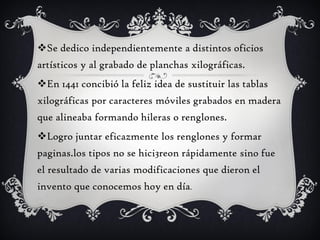 Se dedico independientemente a distintos oficios
artísticos y al grabado de planchas xilográficas.
En 1441 concibió la feliz idea de sustituir las tablas
xilográficas por caracteres móviles grabados en madera
que alineaba formando hileras o renglones.
Logro juntar eficazmente los renglones y formar
paginas.los tipos no se hici3reon rápidamente sino fue
el resultado de varias modificaciones que dieron el
invento que conocemos hoy en día.
 