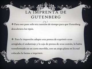LA IMPRENTA DE
               GUTENBERG
 Para este paso solo era cuestión de tiempo para que Gutenberg
descubriera los tipos.



 Para la impresión adopto una prensa de exprimir uvas
arreglada; el andamiaje y la caja de prensa de uvas común, lo había
transformado en un carro movible, con un atapa plana en la cual
colocaba la forma a imprimir.
 