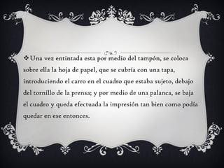 Una vez entintada esta por medio del tampón, se coloca
sobre ella la hoja de papel, que se cubría con una tapa,
introduciendo el carro en el cuadro que estaba sujeto, debajo
del tornillo de la prensa; y por medio de una palanca, se baja
el cuadro y queda efectuada la impresión tan bien como podía
quedar en ese entonces.
 