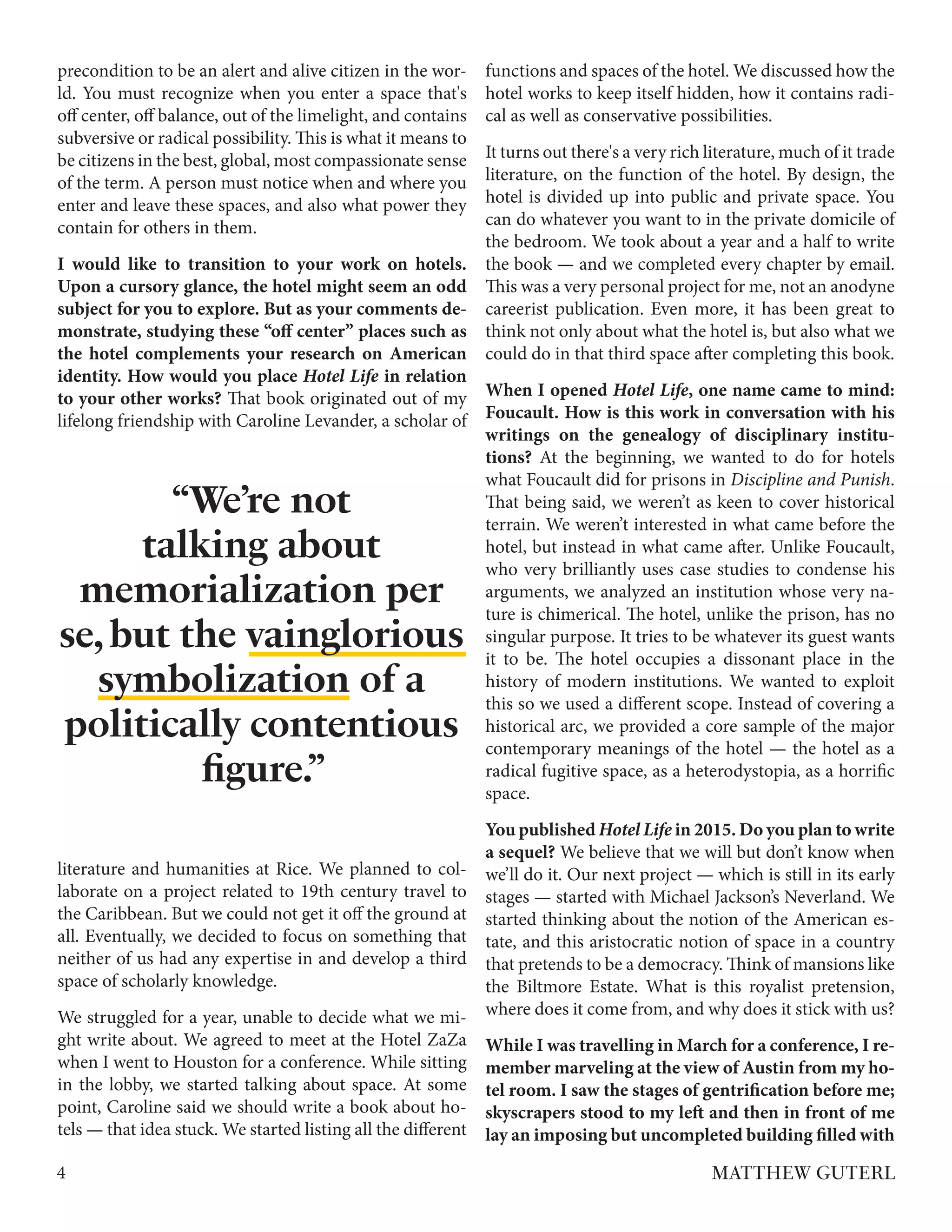 precondition to be an alert and alive citizen in the wor-
ld. You must recognize when you enter a space that's
off center, off balance, out of the limelight, and contains
subversive or radical possibility. This is what it means to
be citizens in the best, global, most compassionate sense
of the term. A person must notice when and where you
enter and leave these spaces, and also what power they
contain for others in them.
I would like to transition to your work on hotels.
Upon a cursory glance, the hotel might seem an odd
subject for you to explore. But as your comments de-
monstrate, studying these “off center” places such as
the hotel complements your research on American
identity. How would you place Hotel Life in relation
to your other works? That book originated out of my
lifelong friendship with Caroline Levander, a scholar of
literature and humanities at Rice. We planned to col-
laborate on a project related to 19th century travel to
the Caribbean. But we could not get it off the ground at
all. Eventually, we decided to focus on something that
neither of us had any expertise in and develop a third
space of scholarly knowledge.
We struggled for a year, unable to decide what we mi-
ght write about. We agreed to meet at the Hotel ZaZa
when I went to Houston for a conference. While sitting
in the lobby, we started talking about space. At some
point, Caroline said we should write a book about ho-
tels — that idea stuck. We started listing all the different
functions and spaces of the hotel. We discussed how the
hotel works to keep itself hidden, how it contains radi-
cal as well as conservative possibilities.
It turns out there's a very rich literature, much of it trade
literature, on the function of the hotel. By design, the
hotel is divided up into public and private space. You
can do whatever you want to in the private domicile of
the bedroom. We took about a year and a half to write
the book — and we completed every chapter by email.
This was a very personal project for me, not an anodyne
careerist publication. Even more, it has been great to
think not only about what the hotel is, but also what we
could do in that third space after completing this book.
When I opened Hotel Life, one name came to mind:
Foucault. How is this work in conversation with his
writings on the genealogy of disciplinary institu-
tions? At the beginning, we wanted to do for hotels
what Foucault did for prisons in Discipline and Punish.
That being said, we weren’t as keen to cover historical
terrain. We weren’t interested in what came before the
hotel, but instead in what came after. Unlike Foucault,
who very brilliantly uses case studies to condense his
arguments, we analyzed an institution whose very na-
ture is chimerical. The hotel, unlike the prison, has no
singular purpose. It tries to be whatever its guest wants
it to be. The hotel occupies a dissonant place in the
history of modern institutions. We wanted to exploit
this so we used a different scope. Instead of covering a
historical arc, we provided a core sample of the major
contemporary meanings of the hotel — the hotel as a
radical fugitive space, as a heterodystopia, as a horrific
space.
You published Hotel Life in 2015. Do you plan to write
a sequel? We believe that we will but don’t know when
we’ll do it. Our next project — which is still in its early
stages — started with Michael Jackson’s Neverland. We
started thinking about the notion of the American es-
tate, and this aristocratic notion of space in a country
that pretends to be a democracy. Think of mansions like
the Biltmore Estate. What is this royalist pretension,
where does it come from, and why does it stick with us?
While I was travelling in March for a conference, I re-
member marveling at the view of Austin from my ho-
tel room. I saw the stages of gentrification before me;
skyscrapers stood to my left and then in front of me
lay an imposing but uncompleted building filled with
4 MATTHEW GUTERL
“We’re not
talking about
memorialization per
se,but the vainglorious
symbolization of a
politically contentious
figure.”
 