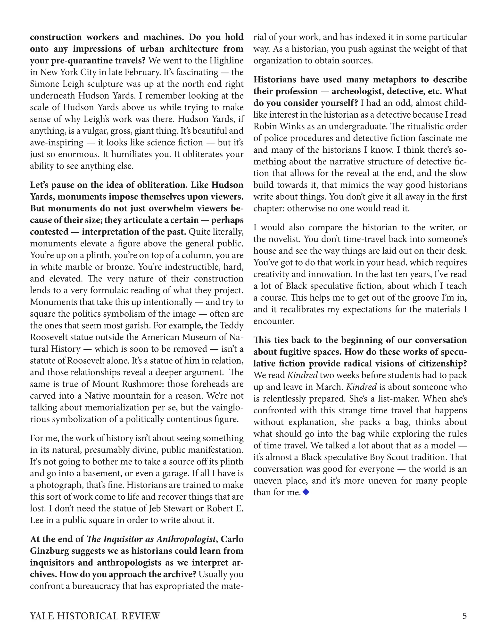 construction workers and machines. Do you hold
onto any impressions of urban architecture from
your pre-quarantine travels? We went to the Highline
in New York City in late February. It’s fascinating — the
Simone Leigh sculpture was up at the north end right
underneath Hudson Yards. I remember looking at the
scale of Hudson Yards above us while trying to make
sense of why Leigh’s work was there. Hudson Yards, if
anything, is a vulgar, gross, giant thing. It’s beautiful and
awe-inspiring — it looks like science fiction — but it’s
just so enormous. It humiliates you. It obliterates your
ability to see anything else.
Let’s pause on the idea of obliteration. Like Hudson
Yards, monuments impose themselves upon viewers.
But monuments do not just overwhelm viewers be-
cause of their size; they articulate a certain — perhaps
contested — interpretation of the past. Quite literally,
monuments elevate a figure above the general public.
You’re up on a plinth, you’re on top of a column, you are
in white marble or bronze. You’re indestructible, hard,
and elevated. The very nature of their construction
lends to a very formulaic reading of what they project.
Monuments that take this up intentionally — and try to
square the politics symbolism of the image — often are
the ones that seem most garish. For example, the Teddy
Roosevelt statue outside the American Museum of Na-
tural History — which is soon to be removed — isn’t a
statute of Roosevelt alone. It’s a statue of him in relation,
and those relationships reveal a deeper argument. The
same is true of Mount Rushmore: those foreheads are
carved into a Native mountain for a reason. We’re not
talking about memorialization per se, but the vainglo-
rious symbolization of a politically contentious figure.
For me, the work of history isn’t about seeing something
in its natural, presumably divine, public manifestation.
It's not going to bother me to take a source off its plinth
and go into a basement, or even a garage. If all I have is
a photograph, that’s fine. Historians are trained to make
this sort of work come to life and recover things that are
lost. I don’t need the statue of Jeb Stewart or Robert E.
Lee in a public square in order to write about it.
At the end of The Inquisitor as Anthropologist, Carlo
Ginzburg suggests we as historians could learn from
inquisitors and anthropologists as we interpret ar-
chives. How do you approach the archive? Usually you
confront a bureaucracy that has expropriated the mate-
rial of your work, and has indexed it in some particular
way. As a historian, you push against the weight of that
organization to obtain sources.
Historians have used many metaphors to describe
their profession — archeologist, detective, etc. What
do you consider yourself? I had an odd, almost child-
like interest in the historian as a detective because I read
Robin Winks as an undergraduate. The ritualistic order
of police procedures and detective fiction fascinate me
and many of the historians I know. I think there’s so-
mething about the narrative structure of detective fic-
tion that allows for the reveal at the end, and the slow
build towards it, that mimics the way good historians
write about things. You don’t give it all away in the first
chapter: otherwise no one would read it.
I would also compare the historian to the writer, or
the novelist. You don’t time-travel back into someone’s
house and see the way things are laid out on their desk.
You’ve got to do that work in your head, which requires
creativity and innovation. In the last ten years, I’ve read
a lot of Black speculative fiction, about which I teach
a course. This helps me to get out of the groove I’m in,
and it recalibrates my expectations for the materials I
encounter.
This ties back to the beginning of our conversation
about fugitive spaces. How do these works of specu-
lative fiction provide radical visions of citizenship?
We read Kindred two weeks before students had to pack
up and leave in March. Kindred is about someone who
is relentlessly prepared. She’s a list-maker. When she’s
confronted with this strange time travel that happens
without explanation, she packs a bag, thinks about
what should go into the bag while exploring the rules
of time travel. We talked a lot about that as a model —
it’s almost a Black speculative Boy Scout tradition. That
conversation was good for everyone — the world is an
uneven place, and it’s more uneven for many people
than for me.
5YALE HISTORICAL REVIEW
 
