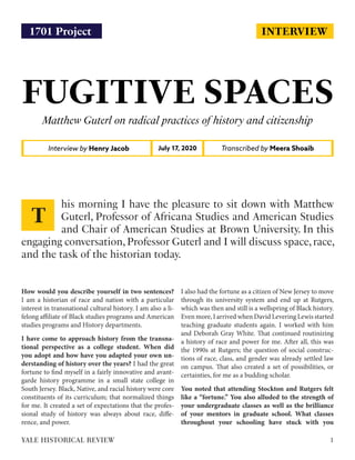 INTERVIEW
FUGITIVE SPACES
Matthew Guterl on radical practices of history and citizenship
Interview by Henry Jacob Transcribed by Meera ShoaibJuly 17, 2020
How would you describe yourself in two sentences?
I am a historian of race and nation with a particular
interest in transnational cultural history. I am also a li-
felong affiliate of Black studies programs and American
studies programs and History departments.
I have come to approach history from the transna-
tional perspective as a college student. When did
you adopt and how have you adapted your own un-
derstanding of history over the years? I had the great
fortune to find myself in a fairly innovative and avant-
garde history programme in a small state college in
South Jersey. Black, Native, and racial history were core
constituents of its curriculum; that normalized things
for me. It created a set of expectations that the profes-
sional study of history was always about race, diffe-
rence, and power.
I also had the fortune as a citizen of New Jersey to move
through its university system and end up at Rutgers,
which was then and still is a wellspring of Black history.
Even more, I arrived when David Levering Lewis started
teaching graduate students again. I worked with him
and Deborah Gray White. That continued routinizing
a history of race and power for me. After all, this was
the 1990s at Rutgers; the question of social construc-
tions of race, class, and gender was already settled law
on campus. That also created a set of possibilities, or
certainties, for me as a budding scholar.
You noted that attending Stockton and Rutgers felt
like a “fortune.” You also alluded to the strength of
your undergraduate classes as well as the brilliance
of your mentors in graduate school. What classes
throughout your schooling have stuck with you
his morning I have the pleasure to sit down with Matthew
Guterl, Professor of Africana Studies and American Studies
and Chair of American Studies at Brown University. In this
engaging conversation,Professor Guterl and I will discuss space,race,
and the task of the historian today.
T
1YALE HISTORICAL REVIEW
1701 Project
 