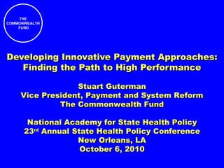 Developing Innovative Payment Approaches: Finding the Path to High Performance Stuart Guterman Vice President, Payment and System Reform The Commonwealth Fund National Academy for State Health Policy 23 rd  Annual State Health Policy Conference New Orleans, LA October 6, 2010 