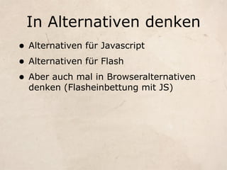 In Alternativen denken
• Alternativen für Javascript
• Alternativen für Flash
• Aber auch mal in Browseralternativen
  denken (Flasheinbettung mit JS)
 