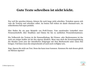Gute Texte schreiben ist nicht leicht.


          Nur weil Sie sprechen können, können Sie noch lange nicht schreiben. Trotzdem sparen sich
          viele die Texterin und schreiben selbst. Im besten Fall wirken sie damit charmant-naiv, im
          schlechtesten Fall super peinlich.

          Hier finden Sie ein paar Beispiele von Profi-Texten. Vom emotionalen Leitartikel einer
          Firmenzeitschrift, über Headlines und Claims bis hin zu sachlichen Presseinformationen.

          Ein Teilbereich des Textens ist die Namensfindung. Bei Firmen- oder Markennamen ist das
          noch um einiges heikler als bei den eigenen Kindern. Muss man doch die Erwartungshaltung
          des Kunden sowie jene der intendierten Zielgruppe mit dem Markenrecht unter einen Hut
          bringen. Und dann muss die entsprechende url auch noch verfügbar sein.

          Ergo: Sparen Sie nicht am Text. Denn das kann teuer kommen. Kommen Sie statt dessen gleich
          zur Kleinen Agentur!




© Kleine Agentur 2012
 