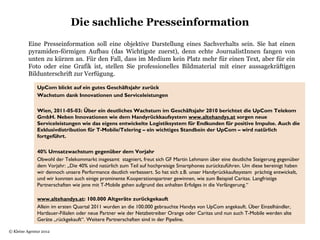 Die sachliche Presseinformation
          Eine Presseinformation soll eine objektive Darstellung eines Sachverhalts sein. Sie hat einen
          pyramiden-förmigen Aufbau (das Wichtigste zuerst), denn echte JournalistInnen fangen von
          unten zu kürzen an. Für den Fall, dass im Medium kein Platz mehr für einen Text, aber für ein
          Foto oder eine Grafik ist, stellen Sie professionelles Bildmaterial mit einer aussagekräftigen
          Bildunterschrift zur Verfügung.

              UpCom blickt auf ein gutes Geschäftsjahr zurück
              Wachstum dank Innovationen und Serviceleistungen
               
              Wien, 2011-05-03: Über ein deutliches Wachstum im Geschäftsjahr 2010 berichtet die UpCom Telekom
              GmbH. Neben Innovationen wie dem Handyrückkaufsystem www.altehandys.at sorgen neue
              Serviceleistungen wie das eigens entwickelte Logistiksystem für Endkunden für positive Impulse. Auch die
              Exklusivdistribution für T-Mobile/Telering – ein wichtiges Standbein der UpCom – wird natürlich
              fortgeführt.
                 
              40% Umsatzwachstum gegenüber dem Vorjahr
              Obwohl der Telekommarkt insgesamt stagniert, freut sich GF Martin Lehmann über eine deutliche Steigerung gegenüber
              dem Vorjahr: „Die 40% sind natürlich zum Teil auf hochpreisige Smartphones zurückzuführen. Um diese bereinigt haben
              wir dennoch unsere Performance deutlich verbessert. So hat sich z.B. unser Handyrückkaufssystem prächtig entwickelt,
              und wir konnten auch einige prominente Kooperationspartner gewinnen, wie zum Beispiel Caritas. Langfristige
              Partnerschaften wie jene mit T-Mobile gehen aufgrund des anhalten Erfolges in die Verlängerung.“

              www.altehandys.at: 100.000 Altgeräte zurückgekauft
              Allein im ersten Quartal 2011 wurden an die 100.000 gebrauchte Handys von UpCom angekauft. Über Einzelhändler,
              Hartlauer-Filialen oder neue Partner wie der Netzbetreiber Orange oder Caritas und nun auch T-Mobile werden alte
              Geräte „rückgekauft“. Weitere Partnerschaften sind in der Pipeline.

© Kleine Agentur 2012
               
 