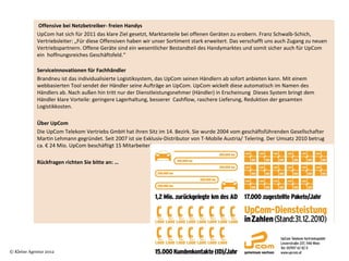  Offensive bei Netzbetreiber- freien Handys
            UpCom hat sich für 2011 das klare Ziel gesetzt, Marktanteile bei offenen Geräten zu erobern. Franz Schwalb-Schich, 
            Vertriebsleiter: „Für diese Offensiven haben wir unser Sortiment stark erweitert. Das verschafft uns auch Zugang zu neuen 
            Vertriebspartnern. Offene Geräte sind ein wesentlicher Bestandteil des Handymarktes und somit sicher auch für UpCom 
            ein  hoffnungsreiches Geschäftsfeld.“

            Serviceinnovationen für Fachhändler
            Brandneu ist das individualisierte Logistiksystem, das UpCom seinen Händlern ab sofort anbieten kann. Mit einem 
            webbasierten Tool sendet der Händler seine Aufträge an UpCom. UpCom wickelt diese automatisch im Namen des 
            Händlers ab. Nach außen hin tritt nur der Dienstleistungsnehmer (Händler) in Erscheinung  Dieses System bringt dem 
            Händler klare Vorteile: geringere Lagerhaltung, besserer  Cashflow, raschere Lieferung, Reduktion der gesamten 
            Logistikkosten. 
             
            Über UpCom
            Die UpCom Telekom Vertriebs GmbH hat ihren Sitz im 14. Bezirk. Sie wurde 2004 vom geschäftsführenden Gesellschafter 
            Martin Lehmann gegründet. Seit 2007 ist sie Exklusiv-Distributor von T-Mobile Austria/ Telering. Der Umsatz 2010 betrug 
            ca. € 24 Mio. UpCom beschäftigt 15 MitarbeiterInnen.
             
            Rückfragen richten Sie bitte an: …




© Kleine Agentur 2012
 