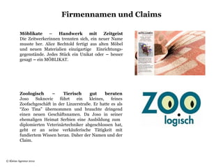 Firmennamen und Claims

          Möblikate     –    Handwerk        mit    Zeitgeist
          Die Zeitwerkerinnen trennten sich, ein neuer Name
          musste her. Alice Bechtold fertigt aus alten Möbel
          und neuen Materialien einzigartige Einrichtungs-
          gegenstände. Jedes Stück ein Unikat oder – besser
          gesagt – ein MÖBLIKAT.




          Zoologisch      –     Tierisch     gut     beraten
          Joso    Suknovic    führt   ein   kleines,    feines
          Zoofachgeschäft in der Linzerstraße. Er hatte es als
          “Zoo Tina” übernommen und brauchte dringend
          einen neuen Geschäftsnamen. Da Joso in seiner
          ehemaligen Heimat Serbien eine Ausbildung zum
          diplomierten Veterinärtechniker abgeschlossen hat,
          geht er an seine verkäuferische Tätigkeit mit
          fundiertem Wissen heran. Daher der Namen und der
          Claim.



© Kleine Agentur 2012
 