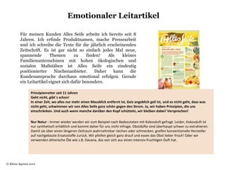 Emotionaler Leitartikel

          Für meinen Kunden Alles Seife arbeite ich bereits seit 8
          Jahren. Ich erfinde Produktnamen, mache Pressearbeit
          und ich schreibe die Texte für die jährlich erscheinenden
          Zeitschrift. Es ist gar nicht so einfach jedes Mal neue,
          spannende       Themen       zu     finden!   Als   kleines
          Familienunternehmen mit hohen ökologischen und
          sozialen Maßstäben ist Alles Seife ein eindeutig
          positionierter     Nischenanbieter.     Daher   kann    die
          Kundenansprache durchaus emotional erfolgen. Gerade
          ein Leitartikel eignet sich dafür besonders.

                 Prinzipienreiter seit 11 Jahren
                 Geht nicht, gibt´s schon!
                 In einer Zeit, wo alles nur mehr einen Mausklick entfernt ist, Geiz angeblich geil ist, und es nicht geht, dass was
                 nicht geht, schwimmen wir von Alles Seife ganz schön gegen den Strom. Ja, wir haben Prinzipien, die uns
                 einschränken. Und auch wenn manche darüber den Kopf schütteln, wir bleiben dabei! Versprochen!
                  
                 Nur Natur - Immer wieder werden wir zum Beispiel nach Badezutaten mit Kokosduft gefragt. Leider, Kokosduft ist 
                 nur synthetisch erhältlich und kommt daher für uns nicht infrage. Obstdüfte sind überhaupt schwer zu extrahieren. 
                 Damit sie über einen längeren Zeitraum wahrnehmbar riechen oder schmecken, greifen konventionelle Hersteller 
                 auf nachgebaute Ersatzstoffe zurück. Wir pfeifen gleich ganz drauf und essen das Obst lieber frisch! Oder wir 
                 verwenden ätherische Öle wie z.B. Davana, das von sich aus einen intensiv-fruchtigen Duft hat.




© Kleine Agentur 2012
 
