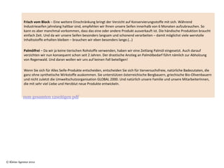 Frisch vom Block – Eine weitere Einschränkung bringt der Verzicht auf Konservierungsstoffe mit sich. Während 
            Industrieseifen jahrelang haltbar sind, empfehlen wir Ihnen unsere Seifen innerhalb von 6 Monaten aufzubrauchen. So 
            kann es aber manchmal vorkommen, dass das eine oder andere Produkt ausverkauft ist. Die händische Produktion braucht 
            einfach Zeit. Und da wir unsere Seifen besonders langsam und schonend verarbeiten – damit möglichst viele wervtolle 
            Inhaltsstoffe erhalten bleiben – brauchen wir eben besonders lange.(…)
             
            Palmölfrei – Da wir ja keine tierischen Rohstoffe verwenden, haben wir eine Zeitlang Palmöl eingesetzt. Auch darauf 
            verzichten wir nun konsequent schon seit 2 Jahren. Der drastische Anstieg an Palmölbedarf führt nämlich zur Abholzung 
            von Regenwald. Und daran wollen wir uns auf keinen Fall beteiligen!
             
            Wenn Sie sich für Alles Seife-Produkte entscheiden, entscheiden Sie sich für tierversuchsfreie, natürliche Badezutaten, die 
            ganz ohne synthetische Wirkstoffe auskommen. Sie unterstützen österreichische Bergbauern, griechische Bio-Olivenbauern 
            und nicht zuletzt die Umweltschutzorganisation GLOBAL 2000. Und natürlich unsere Familie und unsere MitarbeiterInnen, 
            die mit sehr viel Liebe und Herzblut neue Produkte entwickeln.


            zum gesamten 12seitigen pdf




© Kleine Agentur 2012
 