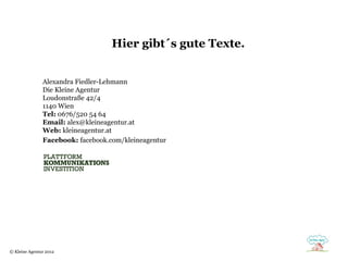 Hier gibt´s gute Texte.


               Alexandra Fiedler-Lehmann
               Die Kleine Agentur
               Loudonstraße 42/4
               1140 Wien
               Tel: 0676/520 54 64
               Email: alex@kleineagentur.at
               Web: kleineagentur.at
               Facebook: facebook.com/kleineagentur




© Kleine Agentur 2012
 
