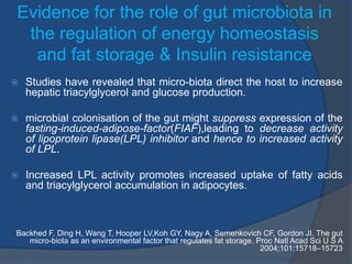 Evidence for the role of gut microbiota in
the regulation of energy homeostasis
and fat storage & Insulin resistance
 Studies have revealed that micro-biota direct the host to increase
hepatic triacylglycerol and glucose production.
 microbial colonisation of the gut might suppress expression of the
fasting-induced-adipose-factor(FIAF),leading to decrease activity
of lipoprotein lipase(LPL) inhibitor and hence to increased activity
of LPL.
 Increased LPL activity promotes increased uptake of fatty acids
and triacylglycerol accumulation in adipocytes.
Backhed F, Ding H, Wang T, Hooper LV,Koh GY, Nagy A, Semenkovich CF, Gordon JI. The gut
micro-biota as an environmental factor that regulates fat storage. Proc Natl Acad Sci U S A
2004;101:15718–15723
 