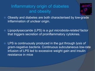 Inflammatory origin of diabetes
and obesity
 Obesity and diabetes are both characterised by low-grade
inflammation of unclear origin.
 Lipopolysaccaride (LPS) is a gut microbiota-related factor
that triggers secretion of proinflammatory cytokines.
 LPS is continuously produced in the gut through lysis of
gram-negative bacteria. Continuous subcutaneous low-rate
infusion of LPS led to excessive weight gain and insulin
resistance in mice
 