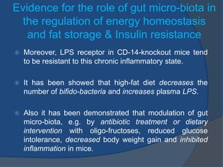 Evidence for the role of gut micro-biota in
the regulation of energy homeostasis
and fat storage & Insulin resistance
 Moreover, LPS receptor in CD-14-knockout mice tend
to be resistant to this chronic inflammatory state.
 It has been showed that high-fat diet decreases the
number of bifido-bacteria and increases plasma LPS.
 Also it has been demonstrated that modulation of gut
micro-biota, e.g. by antibiotic treatment or dietary
intervention with oligo-fructoses, reduced glucose
intolerance, decreased body weight gain and inhibited
inflammation in mice.
 