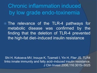 Chronic inflammation induced
by low grade endo-toxinemia
 The relevance of the TLR-4 pathways for
metabolic disease was confirmed by the
finding that the deletion of TLR-4 prevented
the high-fat diet–induced insulin resistance
Shi H, Kokoeva MV, Inouye K, Tzameli I, Yin H, Flier JS. TLR4
links innate immunity and fatty acid–induced insulin resistance.
J Clin Invest 2006;116:3015–3025
 