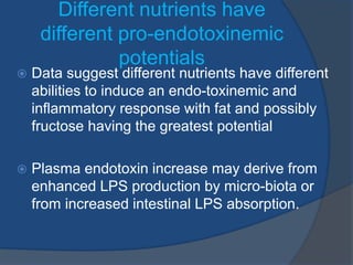 Different nutrients have
different pro-endotoxinemic
potentials
 Data suggest different nutrients have different
abilities to induce an endo-toxinemic and
inflammatory response with fat and possibly
fructose having the greatest potential
 Plasma endotoxin increase may derive from
enhanced LPS production by micro-biota or
from increased intestinal LPS absorption.
 