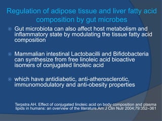 Regulation of adipose tissue and liver fatty acid
composition by gut microbes
 Gut microbiota can also affect host metabolism and
inflammatory state by modulating the tissue fatty acid
composition
 Mammalian intestinal Lactobacilli and Bifidobacteria
can synthesize from free linoleic acid bioactive
isomers of conjugated linoleic acid
 which have antidiabetic, anti-atherosclerotic,
immunomodulatory and anti-obesity properties
Terpstra AH. Effect of conjugated linoleic acid on body composition and plasma
lipids in humans: an overview of the literature.Am J Clin Nutr 2004;79:352–361
 