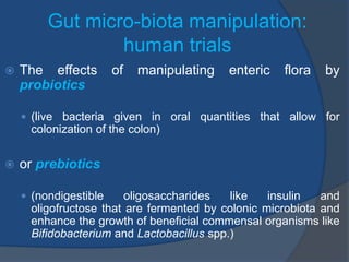 Gut micro-biota manipulation:
human trials
 The effects of manipulating enteric flora by
probiotics
 (live bacteria given in oral quantities that allow for
colonization of the colon)
 or prebiotics
 (nondigestible oligosaccharides like insulin and
oligofructose that are fermented by colonic microbiota and
enhance the growth of beneficial commensal organisms like
Bifidobacterium and Lactobacillus spp.)
 