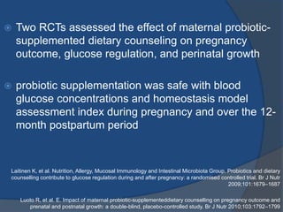  Two RCTs assessed the effect of maternal probiotic-
supplemented dietary counseling on pregnancy
outcome, glucose regulation, and perinatal growth
 probiotic supplementation was safe with blood
glucose concentrations and homeostasis model
assessment index during pregnancy and over the 12-
month postpartum period
Laitinen K, et al. Nutrition, Allergy, Mucosal Immunology and Intestinal Microbiota Group. Probiotics and dietary
counselling contribute to glucose regulation during and after pregnancy: a randomised controlled trial. Br J Nutr
2009;101:1679–1687
Luoto R, et al. E. Impact of maternal probiotic-supplementeddietary counselling on pregnancy outcome and
prenatal and postnatal growth: a double-blind, placebo-controlled study. Br J Nutr 2010;103:1792–1799
 