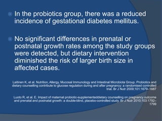  In the probiotics group, there was a reduced
incidence of gestational diabetes mellitus.
 No significant differences in prenatal or
postnatal growth rates among the study groups
were detected, but dietary intervention
diminished the risk of larger birth size in
affected cases.
Laitinen K, et al. Nutrition, Allergy, Mucosal Immunology and Intestinal Microbiota Group. Probiotics and
dietary counselling contribute to glucose regulation during and after pregnancy: a randomised controlled
trial. Br J Nutr 2009;101:1679–1687
Luoto R, et al. E. Impact of maternal probiotic-supplementeddietary counselling on pregnancy outcome
and prenatal and postnatal growth: a double-blind, placebo-controlled study. Br J Nutr 2010;103:1792–
1799
 