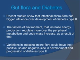 Gut flora and Diabetes
 Recent studies show that intestinal micro-flora has
bigger influence over development of diabetes type II.
 The factors of environment, that increase energy
production, regulate more over the peripheral
metabolism and body-mass increase, as a result of
that.
 Variations in intestinal micro-flora could have their
positive, so and negative side in development and
progression of diabetes type II.
 