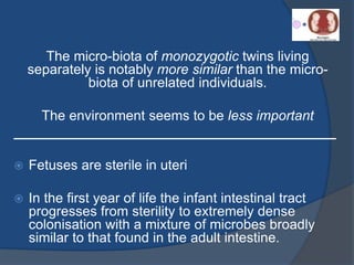 The micro-biota of monozygotic twins living
separately is notably more similar than the micro-
biota of unrelated individuals.
The environment seems to be less important
__________________________________________
 Fetuses are sterile in uteri
 In the first year of life the infant intestinal tract
progresses from sterility to extremely dense
colonisation with a mixture of microbes broadly
similar to that found in the adult intestine.
 