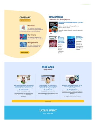 WEB CAST
Enjoy Viewing
GLOSSARY
All you Need to Know
Microbiota
The collection of microbial
organisms inhabiting a defined
environment, such as a specific body site.
Microbiome
The collection of genes and
genomes within the microbiota.
Metagenomics
The study of the collective
genomic content from an
environment.
KNOW MORE
PUBLICATIONS
Publication and Meeting Reports
Nutrition Gut Microbiome & Probiotics – The Triple
Connection
Editors: Nirmal Kumar Ganguly, Osamu
Chonan, Neerja Hajela
Publisher: Jaypee Brothers Medical Publishers
(P) Ltd
Gut
Microbiome
Probiotics &
Good Health -
The Evidence
Gets Stronger
Publisher:
Jaypee
Brothers
Medical
Publishers
(P) Ltd
Probiotics -
From Bench to
Community
Publisher:
Elsevier, a
division of
Reed Elsevier
India Private
Limited
KNOW MORE
LATEST EVENT
Stay Updated
Role Of Gut Microbiome In Triggering
Appropriate Immune Responses To
Enteric Infections And Vaccines
Dr. Firdausi Qadri
Senior Scientist, and Head,
Mucosal Immunology and Vaccinology Unit,
Infectious Diseases Division, ICDDR B, Dhaka,
Bangladesh
Understanding The Tolerance Of
Lacticaseibacillus Paracasei Strain
Shirota In The Digestive Tract
Mr. Kosuke Kato
Associate Senior Researcher
Yakult Central Institute, Yakult Honsha Co., Ltd.,
Tokyo, Japan
Exploring The Gut Microbiome: A Link
Between Obesity And Cancer
Vulnerability
Dr. Wong Hei Sunny
Associate Professor of Nutrition, Digestion
and Metabolism, Assistant Dean, Academic
Medicine
Lee Kong School of Medicine, Singapore
 