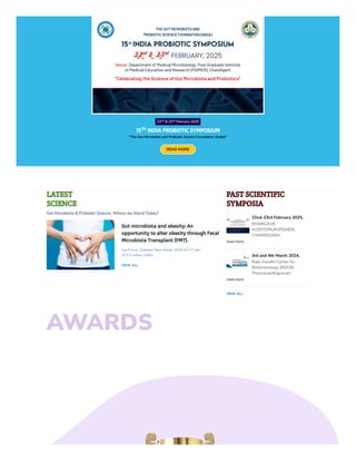AWARDS
22 & 23 February 2025
15 INDIA PROBIOTIC SYMPOSIUM
"The Gut Microbiota and Probiotic Science Foundation (India)"
READ MORE
nd rd
TH
LATEST
SCIENCE
Gut Microbiota & Probiotic Science; Where we Stand Today?
Gut microbiota and obesity: An
opportunity to alter obesity through Fecal
Microbiota Transplant (FMT).
Lee P et al. Diabetes Obes Metab. 2018 Oct 17. doi:
10.1111/dom.13561.
VIEW ALL
PAST SCIENTIFIC
SYMPOSIA
22nd-23rd February 2025,
BHARGAVA
AUDITORIUM,PGIMER,
CHANDIGARH
read more
3rd and 4th March 2024,
Rajiv Gandhi Center for
Biotechnology (RGCB),
Thiruvananthapuram
read more
VIEW ALL
 