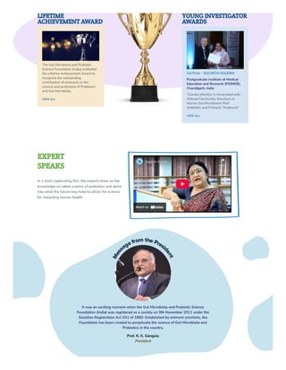 LIFETIME
ACHIEVEMENT AWARD
The Gut Microbiota and Probiotic
Science Foundation (India) instituted
the Lifetime Achievement Award to
recognize the outstanding
contribution of stalwarts to the
science and profession of Probiotics
and Gut Microbiota.
VIEW ALL
YOUNG INVESTIGATOR
AWARDS
1st Prize - SUCHETA GULERIA
Postgraduate Institute of Medical
Education and Research (PGIMER),
Chandigarh, India
“Giardia Infection is Associated with
Altered Community Structure of
Murine Gut Microbiome Post
Antibiotic and Probiotic Treatment“
VIEW ALL
EXPERT
SPEAKS
In a short captivating film, the experts draw on the
knowledge on latest science of probiotics and delve
into what the future may hold to utilize the science
for impacting human health.
Watch on
Experts Speak
Experts Speak
Share
Share
It was an exciting moment when the Gut Microbiota and Probiotic Science
Foundation (India) was registered as a society on 9th November 2011 under the
Societies Registration Act XX1 of 1860. Established by eminent scientists, the
Foundation has been created to perpetuate the science of Gut Microbiota and
Probiotics in the country.
Prof. N. K. Ganguly
President
 