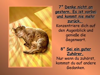 7°   Denke nicht an gestern. Es ist vorbei und kommt nie mehr zurück.  Konzentriere dich auf den Augenblick und genieße die Gegenwart. 8°   Sei ein guter Zuhörer.   Nur wenn du zuhörst, kommst du auf andere Gedanken. 