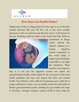How Does Gut Health Matter?
Hippocrates of Kos or Hippocrates II of the Age or era of Pericles
existed between 460 and 370 B.C. He is the most notable
physician of the era and had said that the source of all disease is
the gut. Nothing could be closer to the truth than that. With an
assortment of things
which disturb the
natural wellness of a
human digestive
system exquisitely in
the world today, it
might seem absolutely
impossible to set right
the imbalance. What
modern man forgets is
that it is not just the digestive system but rather the
gastrointestinal health which might be the root-cause of the most
health problems and may also impact the brain and mental
health. Nevertheless, with a little bit of planning and a little bit of
proper utilization of time, one can totally restore the full health of
his/her gastrointestinal system. Healing the gut enables the body
to develop a stronger immune system which in term, help the
 