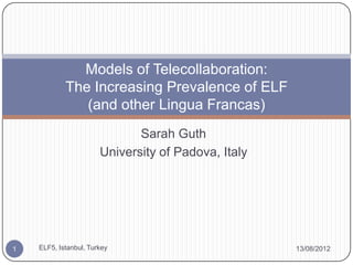 Models of Telecollaboration:
            The Increasing Prevalence of ELF
               (and other Lingua Francas)
                              Sarah Guth
                       University of Padova, Italy




1   ELF5, Istanbul, Turkey                           13/08/2012
 