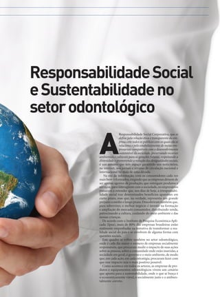 Responsabilidade Social
e Sustentabilidade no
setor odontológico

A

Responsabilidade Social Corporativa, que se
define pela relação ética e transparente da empresa com todos os públicos com os quais ela se
relaciona e pelo estabelecimento de metas empresariais compatíveis com o desenvolvimento
sustentável da sociedade, preservando recursos
ambientais e culturais para as gerações futuras, respeitando a
diversidade e promovendo a redução das desigualdades sociais,
é um assunto que tem espaço garantido nos noticiários,
na internet, nos jornais e revistas de circulação nacional e
internacional há mais de uma década.
Na era da informação, com os consumidores cada vez
mais bem informados, exigindo que as empresas deixem de
ser apenas agentes de produção, que entregam produtos e
serviços, para interagirem com a sociedade, os empresários
passaram a entender que, nos dias de hoje, a irresponsabilidade social traz determinados benefícios aparentes em
curto prazo, mas que, na verdade, representa um grande
prejuízo a médio e longo prazo. Descobriram também que,
para sobreviver, o melhor negócio é investir na formação
e ampliação do mercado consumidor, distribuindo renda,
patrocinando a cultura, cuidando do meio ambiente e das
nossas crianças.
De acordo com o Instituto de Pesquisa Econômica Aplicada (Ipea), mais de 80% das empresas brasileiras estão
realmente empenhadas na tentativa de transformar a realidade social do país e se envolvem de alguma forma com
questões sociais.
Este quadro se reflete também no setor odontológico,
onde é cada dia maior o número de empresas socialmente
responsáveis, que procuram medir o impacto de suas ações
sobre as pessoas, sobre a comunidade onde estão inseridas, a
sociedade em geral, o governo e o meio ambiente, de modo
que, em cada ação, em cada estratégia, procuram fazer com
que esse impacto seja o mais positivo possível.
Como acontece em todos os setores, as empresas de produtos e equipamentos odontológicos vivem um cenário
que aponta para a sustentabilidade, onde o que se busca é
o economicamente viável, o socialmente justo e o ambientalmente correto.
www.gutierreodonto.com.br > 11

 