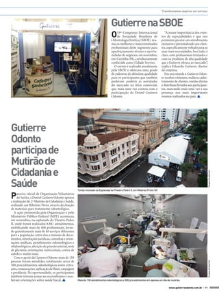 Transformamos negócios em sorrisos.

Gutierre na SBOE
O

P

arceira oficial da Organização Voluntários
do Sertão, a Dental Gutierre Odonto apoiou
a realização do 2º Mutirão de Cidadania e Saúde,
realizado em Ribeirão Preto, através da doação
de materiais para tratamento odontológico.
A ação promovida pela Organização e pelo
Ministério Público Federal (MPF) aconteceu
em novembro, na esplanada do Theatro Pedro
II, onde foram realizados 8.841 atendimentos,
mobilizando mais de 400 profissionais, levando gratuitamente mais de 40 serviços diferentes
para a população, entre eles a emissão de documentos, orientações jurídicas, consultas e orientações médicas, atendimentos odontológicos e
oftalmológicos, aferição de pressão arterial, teste
de glicemia, orientações nutricionais, cortes de
cabelo e muito mais.
Com o apoio da Gutierre Odonto mais de 150
pessoas foram atendidas, totalizando cerca de
500 procedimentos odontológicos entre extrações, restaurações, aplicação de flúor, raspagem
e profilaxia. Na oportunidade, os participantes
também tiveram acesso ao escovódromo e receberam orientações sobre saúde bucal. 

Tenda montada na Esplanada do Theatro Pedro II, em Ribeirao Preto-SP.

Douglas Intrabartolo

Gutierre
Odonto
participa de
Mutirão de
Cidadania e
Saúde

“A maior importância dos eventos de especialidades é que nos
permitem prestar um atendimento
exclusivo e personalizado aos clientes, especificamente voltado para as
suas reais necessidades. Isso tudo, é
claro, com profissionais treinados e
com os produtos de alta qualidade
que a Gutierre oferece ao mercado”,
explica Eduardo Gutierre, diretor
da empresa.
Em seu estande a Gutierre Odonto recebeu visitantes, realizou cadastramento de clientes, vendas diretas
e distribuiu brindes aos participantes, marcando mais uma vez a sua
presença nos mais importantes
eventos realizados no país. 

Douglas Intrabartolo

19º Congresso Internacional
de Sociedade Brasileira de
Odontologia Estética (SBOE) reuniu os melhores e mais renomados
profissionais deste segmento para
aperfeiçoamento técnico e oportunidades de negócios, em novembro,
em Curitiba-PR, carinhosamente
conhecida como Cidade Sorriso.
O evento é realizado anualmente
pela SBOE e ofereceu uma grade
de palestras de altíssima qualidade
para os participantes que também
puderam conferir as novidades
do mercado na feira comercial,
que mais uma vez contou com a
participação da Dental Gutierre
Odonto.

Mais de 150 atendimentos odontológicos e 500 procedimentos em apenas um dia de mutirão.
www.gutierreodonto.com.br > 19

 