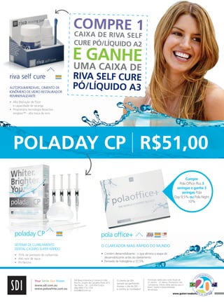 COMPRE 1
CAIXA DE RIVA SELF
CURE PÓ/LÍQUIDO A2

E GANHE
riva	self	cure
AUTOPOLIMERIZÁVEL, CIMENTO DE
IONÔMERO DE VIDRO RESTAURADOR
REMINERALIZANTE

UMA CAIXA DE
RIVA SELF CURE
PÓ/LÍQUIDO A3

•	 	 lta	liberação	de	flúor	
A
e	capacidade	de	recarga	
•	 	 roprietária	tecnologia	Bioactiva
P
ionglass™	-	alta	troca	de	íons

POLADAY CP R$51,00
Compre
Pola	Office	Plus 3
seringas e ganhe 3
seringas Pola
Day	9,5% ou Pola	Night	
10%

poladay CP

PRODUCTS 2011

pola	office+
O CLAREADOR MAIS RÁPIDO DO MUNDO
•	 	 ontém	dessensibilizante	-	o	que	elimina	a	etapa	do	
C
dessensibilizante	antes	do	clareamento	
•	 Peróxido	de	hidrogênio	a	37,5%

www.sdi.com.au
www.polawhite.com.au

O	cliente	da	SDI	
sempre	sai	ganhando.
Acesse	o	site	da	SDI	:	
e	confira	as	novidades!

Promoção	válida	para	notas	fiscais	de	
01	Janeiro 	-	31	Março.	Promoções	não	
cumulativas.	Oferta	válida	apenas	para	o	
Brasil.	Sujeito	a	disponibilidade	
de	estoque.	

N

A

SDI	Brasil	Industria	e	Comercio	Ltda
Rua	Dr.	Virgilio	de	Carvalho	Pinto,	612
São	Paulo	-	SP	-	CEP	05415-020
ddg	0800	770	1735
brasil@sdi.com.au

EMORAN

D
O

Your Smile. Our Vision.

OM

O

S

•	 35%	de	peróxido	de	carbamida
•	 Alto	teor	de	água
•	 PH	Neutro

C

SISTEMA DE CLAREAMENTO
DENTAL CASEIRO SUPER RÁPIDO

OS
www.gutierreodonto.com.brRRIS
DE SO > 27

 