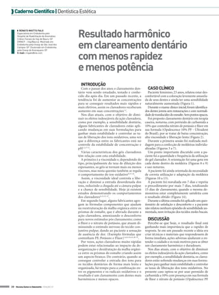  Caderno Científico | Dentística Estética

◗◗ RENATO MIOTTO PALO
Especialista em Endodontia pelo
Hospital de Reabilitação de Anomalias
Crânio-Faciais da Usp de Bauru-SP
(HRACF – Usp/Bauru). Mestrado em
Endodontia pela Unesp de São José dos
Campos-SP. Doutorado em Endodontia
pela Unesp de Araraquara-SP.
E-mail: rmpalo@me.com

Resultado harmônico
em clareamento dentário
com menos rapidez
e menos potência
INTRODUÇÃO
Com o passar dos anos o clareamento dentário vem sendo estudado, testado e conhecido dia após dia. Em um passado recente, a
tendência foi de aumentar as concentrações
para se conseguir resultados mais rápidos e
mais efetivos, assim os clareadores receberam
aumento em suas concentrações1,2.
Nos dias atuais, com o objetivo de diminuir os efeitos indesejáveis da ação clareadora,
como por exemplo, a sensibilidade dentária,
alguns fabricantes de clareadores estão aplicando mudanças em suas formulações para
ganhar mais estabilidade e controlar as taxas de liberação dos íons oxidativos, uma vez
que a diferença entre os fabricantes está no
controle da estabilidade de concentração e
pH1,2,3-12.
Várias características dos géis clareadores
têm relação com esta estabilidade.
A primeira é a viscosidade e, dependendo do
tipo, principalmente da taxa de diluição dos
espessantes, os géis se tornam mais ou menos
viscosos, mas nesta questão também se regula
o comportamento do íon oxidativo9,13-16.
Assim, a viscosidade ideal controla a liberação e diminui a entrada desordenada dos
íons, reduzindo a chegada até a câmara pulpar
e a chance de sensibilidade. Hoje já existem
estudos demonstrando os comportamentos
dos clareadores4,12,15-27.
Em segundo lugar, alguns fabricantes agregam às fórmulas componentes que ajudam
na reestruturação da malha orgânica entre os
prismas de esmalte, que é alterada durante a
ação clareadora, amenizando o desconforto
para novos estímulos pós clareamento; como
o flúor e o nitrato de potássio, que atuam diminuindo o estímulo nervoso do tecido conjuntivo pulpar, dando ao paciente a sensação
de ausência de dor. (Exemplo fórmulas que
contenham PF, Potássio e Flúor)1,6,9,19,23,28-31.
Por vezes, ações clareadoras muito rápidas
podem estar relacionadas ao impacto da desorganização e desidratação da malha orgânica entre os prismas do esmalte criando assim
um aspecto branco. Do contrário, quando se
consegue controlar a entrada dos íons para
os tecidos dentários de forma mais lenta e
organizada, há tempo para a combinação entre os pigmentos e os radicais oxidativos e o
resultado é um clareamento com dentes mais
harmônicos e menos opacos.

28 > Revista Gutierre Odontolife - EDIÇÃO 57

CASO CLÍNICO
Paciente feminino, 23 anos, relatou estar desconfortável com a coloração levemente amarelada de seus dentes e ainda ter uma sensibilidade
naturalmente aumentada (Figura 1).
Durante o exame clínico inicial, foram identificados dentes jovens sem restaurações e com normalidade de translucidez do esmalte. Sem pontos opacos.
Foi proposto clareamento dentário em terapia
caseira, noturna, com peróxido de carbamida a
10% que contenha nitrato de potássio e flúor em
sua formula (Opalescence 10% PF - Ultradent
do Brasil), por se tratar de baixa concentração,
alta viscosidade e liberação lenta (Figura 2).
Durante a primeira sessão foi realizada moldagem para a confecção de moldeiras individualizadas (Figuras 3 a 7).
Um ponto importante discutido com a paciente foi a quantidade e frequência da utilização
do gel clareador. A orientação foi uma gota em
cada dente dentro da moldeira (Figuras 8 e 9)
e uso noturno.
A paciente foi ainda orientada da necessidade
de correta utilização e adaptação da moldeira
(Figuras 10 a 13).
A paciente foi reavaliada em 7 dias e repetiu
o procedimento por mais 7 dias, totalizando
15 dias de clareamento, quando a mesma demonstrou estar completamente satisfeita com
o resultado obtido (Figura 14).
Durante a última consulta foi aplicado um questionário de satisfação e desconforto e a paciente
não relatou nenhum episódio de sensibilidade aumentada, nem irritação dos tecidos moles bucais.

DISCUSSÃO
Percebe-se que hoje, o resultado final está
ganhando mais importância que a rapidez de
resposta. Se em um passado recente a ideia era
criar técnicas e materiais que respondessem de
forma imediata, ações adversas ajudaram a entender o cuidado e os reais motivos para se obter
um clareamento harmônico e duradouro.
Nos dias atuais, com o objetivo de diminuir
os efeitos indesejáveis da ação clareadora, como
por exemplo, a sensibilidade dentária, os clareadores estão sofrendo mudanças em suas formulações para ganhar mais estabilidade e controlar
as taxas de liberação dos íons oxidativos. No
presente caso optou-se por usar peroxido de
carbamida a 10% com presença em sua formula
de flúor e nitrato de potássio (Opalescence PF

 