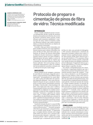  Caderno Científico | Dentística Estética

◗◗ MARCELO RODRIGUES ALVES
Professor do Curso de Especialização em
Dentística da Faculdade de Odontologia
de Ribeirão Preto da Universidade de São
Paulo (Forp/Usp). Clínica particular em
Ribeirão Preto/SP.
E-mail: dr.marcelo@mcpremiere.com.br
◗◗ ÁLVARO AUGUSTO JUNQUEIRA JÚNIOR
Especialista e Mestrando em
Dentística pela Forp/Usp.
E-mail: alvarojunqueira@usp.br

Protocolo de preparo e
cimentação de pinos de fibra
de vidro: Técnica modificada
INTRODUÇÃO
Dentes tratados endodonticamente tornam-se enfraquecidos devido à perda de estrutura
dentária, principalmente de dentina, decorrente
de fraturas coronárias, lesões cariosas, erosão,
abfração e pelo tratamento endodôntico1. A preservação de maior volume de dentina, tecido
este altamente resiliente e que confere resistência
elástica ao elemento dental, deve ser objetivo de
todo tratamento restaurador.
González2 relata que dentes restaurados com
pinos metálicos fraturam com cargas significantemente menores que os dentes cimentados com
pinos de fibra de vidro, observado ainda que o
aumento de chances de fraturas relacionadas
ao diâmetro do pino mostraram-se significantemente maiores apenas nos pinos metálicos.
Diferentemente dos pinos rígidos, os pinos de
fibra de vidro não necessitam ser maiores que
o tamanho da coroa para reduzir as chances de
fratura radicular3. Isto ocorre porque, uma vez
cimentado adesivamente o pino no conduto,
não há necessidade de aumentar a retenção com
a confecção de um pino muito longo4.

DISCUSSÃO
Mesmo dotado de tais vantagens, a presença
de uma linha de cimentação exagerada entre o
dente e o pino permanece um problema clínico
importante5,6 principalmente em canais elípticos, onde os pinos pré-fabricados não apresentam adaptação adequada7. Casos como estes predispõem situações em que a camada de cimento
torna-se muito espessa, aumentando a presença
de bolhas e favorecendo a descimentação do
pino8. Uma opção para estes casos é realizar a
reanatomização do pino com resina composta9,
aumentando sua adaptação no conduto e possibilitando a criação de uma camada de cimento
mais fina.8 Aumentar a superfície de contato
entre o pino e o dente pode, também, reduzir
a dependência da adesividade para retenção do
pino10. Também foi demonstrado que cimentos
com melhores propriedades mecânicas e menor
potencial adesivo podem ser úteis na cimentação
de pinos reanatomizados11.
A perda de retenção do pino é a causa de falha
mais comumente relatada para insucessos de
coroas retidas por pinos12,13, tornando a pesquisa
sobre fatores que aumentam a retenção do mesmo no conduto muito focada14. É importante
que o cirurgião-dentista entenda como atingir
união efetiva dos pinos com a estrutura dental, promovendo retenção e reduzindo o risco
de fratura dental15. Shori16 realizou um estudo
mostrando que o tratamento prévio do pino
34 > Revista Gutierre Odontolife - EDIÇÃO 57

de fibra de vidro com peróxido de hidrogênio
a 10% aumenta sobremaneira a eficiência da
silanização, tornando a adesão entre o pino e o
cimento resinoso significativamente aumentada. Neste mesmo estudo, Shori observou que o
uso de ácido fosfórico a 37% aumentou a força
de adesão, porém somente quando comparado
com o grupo de pinos sem qualquer tratamento
prévio à silanização. É importante destacar que o
uso do ácido fosfórico a 37% tem como objetivo
apenas limpar a superfície do pino.
Em relação à fotopolimerização do cimento resinoso, é importante destacar que não é
clinicamente possível fotopolimerizar todo o
cimento presente dentro do conduto17. Com
isso, torna-se desejável o uso de fotopolimerizadores de alta potência, assim como torna-se
indispensável o uso de cimentos que possuam,
além da capacidade de fotopolimerização, uma
via química para complementação da polimerização pela luz. A forma de inserção do cimento
no conduto também interfere na retenção do
pino, sendo que o uso de pontas auto-misturadoras para levar o cimento no interior do canal
e o uso de brocas lentulo mostram melhores
resultados18,19,20. Contudo, como a ativação da
lentulo aumenta a temperatura do cimento, este
pode começar a polimerizar-se precocemente,
fazendo com que esta prática deva ser cautelosa
quando escolhida. O corte do pino deve preceder a cimentação, a fim de evitar vibrações
sobre o mesmo enquanto o cimento não está
completamente polimerizado. O corte apical do
pino não é recomendado pelo fabricante.

CONCLUSÃO
Este trabalho tem como finalidade mostrar o
passo-a-passo de uma técnica modificada, onde
a cimentação de um pino de fibra de vidro é
realizada com o mesmo material para reconstrução coronária. Esta técnica facilita o procedimento, pois não há necessidade do uso de resina
composta para restauração final do elemento
reabilitado. 

 