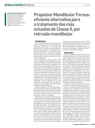 Caderno Científico | Ortodontia

◗◗ RENATA CRISTINA FARIA RIBEIRO DE CASTRO
Mestre e Doutora em Ortodontia pela
Faculdade de Odontologia de Bauru da
Universidade de São Paulo (Fob/Usp).
Pós-Doutorado pela Faculdade de
Odontologia de Piracicaba - Unicamp.
Coordenadora do mestrado em
Odontologia, área de concentração em
Ortodontia, pela Universidade do Sagrado
Coração (USC - Bauru-SP).
E-mail: drarenatacastro@gmail.com

Castro RCFR

Propulsor Mandibular Forsus:
eficiente alternativa para
o tratamento das más
oclusões de Classe II, por
retrusão mandibular
INTRODUÇÃO
A má oclusão de Classe II por retrusão mandibular, identificada pela convexidade facial
aumentada, está presente em 37,2% da população brasileira1 e, dentre as suas manifestações,
a forma mais prevalente é a caracterizada pela
deficiência mandibular2-5. Em consequência da
maior prevalência do retrognatismo mandibular, estão indicados, para esses casos, aparelhos
que estimulem o redirecionamento do crescimento mandibular6-8.
Muitos dispositivos e técnicas para o tratamento das alterações dentoesqueléticas e funcionais da maloclusão Classe II foram descritos
na literatura. Destacam-se os aparelhos ortopédicos funcionais, aparelhos extrabucais, aparelhos fixos associados a elásticos de Classe II e
ou ortopédicos funcionais fixos, podendo ainda
envolver ou não extrações dentárias. Quanto aos
ortopédicos funcionais fixos, estão bem indicados para os casos em que a maloclusão de Classe
II tem como principal componente a deficiência
mandibular9. Se o componente esquelético mais
comprometido na má oclusão de Classe II é a
mandíbula, cabe ao ortodontista ter em mãos
alternativas de tratamento com ação direta no
osso basal comprometido, neste caso, aparelhos
propulsores da mandíbula fixos.
Desde que Pancherz7, em 1979, reintroduziu o
uso deste aparelho na literatura mundial, outros
dispositivos surgiram com aplicações semelhantes, porém, ressalta-se que são distintos em relação ao vetor de força, instalação, conforto para
o paciente e sistema de ancoragem.
Aparelhos desenvolvidos recentemente (século XXI) podem ser classificados como híbridos
(Twin Force Bite Corrector e FORSUS), porque
eles representam a combinação de características
dos aparelhos funcionais fixos rígidos (Ex.: Herbst, APM, FLF, MARA) com aparelhos funcionais fixos flexíveis (Ex.: Jasper Jumper, Churro
Jumper). Poderiam ser descritos como aparelhos
com os sistemas rígidos associados a dispositivos
do tipo mola. O objetivo desses aparelhos é mover os dentes pela aplicação de forças elásticas
contínuas, que substituem o tradicional uso de
elásticos ou de forças extra-orais. A característica comum é o uso de molas em espiral para
produzir forças que variam entre 150 e 200 gramas. Outras características incluem a redução da

necessidade de cooperação do paciente, a facilidade de instalação do aparelho, menor índice de
quebra e maior conforto para os pacientes10,11 e,
no caso do propulsor mandibular Forsus, não
necessita de ancoragens intrabucais devido ao
seu vetor de força mais horizontal.

DISCUSSÃO
Dentre os aparelhos ortopédicos funcionais
fixos híbridos destaca-se o Forsus, inicialmente
constituído por lâminas de níquel-titânio, revestidas por plástico e se chamava Forsus Nitinol
Flat Spring. Bill Vogt, em 2001, desenvolveu o
Forsus - Fatigue Resistant Device (FFRD), composto por três partes telescópicas envolvidas
por uma mola helicoidal. Quando totalmente
comprimida, o que raramente deve ocorrer na
utilização clínica, a força gerada pela mola é de,
aproximadamente, 200 gramas10. Essa característica faz com que se assemelhe a alguns aparelhos funcionais flexíveis. Difere, no entanto,
pela maior resistência à quebra da mola espiral.
A mola é aplicada por seu deslizamento sobre
uma superfície rígida evitando desta forma angulações nos pontos de fixação e permitindo
movimentos mandibulares laterais.
A segunda versão do aparelho Forsus foi fabricada em seis diferentes tamanhos (entre 22
e 38 mm), servindo tanto para o lado direito e
o esquerdo, para a obtenção do valor total do
comprimento do módulo deve-se somar 12 mm
à medida, em máxima intercuspidação habitual,
da mesial do tubo do primeiro molar superior
a distal do bráquete do canino inferior. As suas
extremidades são presas às bandas ou ao fio ortodôntico do tubo do primeiro molar, por meio
de um pino (conhecido como Módulo L-PIN),
a distal do bráquete do canino inferior. O arco
inferior deve apresentar fio retangular de aço de
0,021” x 0,025” e o fabricante não indica uso de
ancoragem inferior e nem superior10. Em 2008
o fabricante (3M Unitek Corp, Monrovia, Califórnia) substituiu o módulo L-PIN pelo módulo
EZ, uma trava antirrotacional para encaixe no
tubo do molar, com o objetivo de proporcionar
mais estabilidade ao Forsus - Fatigue Resistant
Device. Em 2010, o módulo EZ dop Forsus Fatigue Resistant Device recebeu um reforço
de solda, minimizando, ainda mais, riscos de
fratura e, este novo módulo foi chamado de Forwww.gutierreodonto.com.br > 37

 