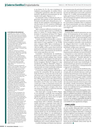  Caderno Científico | Implantodontia

◗ REFERÊNCIAS BIBLIOGRÁFICAS
1) Lang NP, Pun L, Lau KY, Li KY, Wong
MCM. A systematic review on survival and
success rates implants placed immediately
into fresh extraction sockets after at least 1
year. Clin Oral Impl Res 2012;23:39-66.
2) Atwood DA. Post-extration changes
in the adult mandible as ilustred by
microradiographs of midsaggital sections
and serial cephalometric roentgenograms.
J Prosthetic Dent 1963;13:810-24.
3) Atwood DA, Coy WA.Clinical,
cephalometric, and densitometric study of
reduction residual ridges. J Prosthetic Dent
1971;26:280-95.
4) Seibert JS. Treatment of moderate
localized alveolar ridge defects. Preventive
e reconstructive concepts in theraphy. Dent
Clin North Am 1993;37:265-80.
5) Araújo M, Lindhe J. Ridge alterations
following tooth extraction wit and without
flap elevation: an experimental study in the
dog. Clin Oral Impl Res 2009;20:545-9.
6) Dahlin C, Linde A, Gottlow J, Nyman
S. Healing of bone defects by guided
tissue regeneration. PlastReconst Surg.
1988;81:672-6.
7) Andrade PF, Souza SLS, Macedo GO,
Novaes Jr. AB, Grisi MFM, Taba Jr. M, et al.
Acellular Dermal Matrix as a membrane
for Guided Tissue Regeneration in the
treatment of class II furcation lesions: A
histomorphometric and clinical study in
dogs. J Periodontol 2007;78:1288-99.
8) Johnson K.A study of the dimensional
changes occurring in the maxilla after tooth
extraction. Part I: normal healing. Aust
Dent Journal 1963;8:428-34.
9) Karring T, Nyman S, Gottlow J, Laurell
L. Development of the biological concept
of guided tissue regeneration – animal and
human studies. Periodontol 20001993;1:26-35.
10) Novaes Jr AB, Souza SLS.Acellular
Dermal Matrix Graft as a membrane for
guided bone regeneration: a case report.
Implant Dent 2001;10:192-6.
11) Bunyaratavej P, Wang H-L.Collagen
membranes: a review. J Periodontol
2001;72:215-229.
12) Aguirre Zorzano LA, Rodríguez Tojo
MJ, Aguirre Urizar JM. Maxillary simus
lift with intraoral autologous boné and
B-tricalcium phosphate: histological and
histomorphometric clinical study. Med Oral
Patol Oral Cir. Bucal. 2007;12(7):E532-6.
13) Garlini G, Redemagni M, Donini M,
Maiorana C. Maxillary sinus elevation with
na alloplastic material and implants: 11
years of clinical and radiologic follow-up. J
Oral Maxillofac Surg. 2010;68(5):1152-7.
14) Precheur HV. Bone graft materials.
Dent Clin North Am. 2007;51(3):729-46
15) Viña-Almunia J, Peñarrocha-Diago
M., Peñarrocha-Diago M. Influence of
perforation of the sinus membrane on the
survival rate of implants placed after direct
sinus lift. Literature update. Med Oral Patol
Oral Cir Bucal. 2009;14(3):E133-6.
16) Cordaro L, Bosshardt DD, Palattella P,
Rao W, Serino G, Chiapasco M. Maxillary
sinus grafting with Bio-Oss or Straumann
Bone Ceramic: histomorphometric results
from a randomized controlled multicenter
clinical trial. Clin Oral Implants Res
2008;19:796-803.
50 > Revista Gutierre Odontolife - EDIÇÃO 57

Gabarra Jr. JAB / Mantovani RV / da Costa LFA / de Souza SLS

te aos dentes 24, 25 e 26, com a instalação de
implantes osseointegrados. As análises clínica
e radiográfica apontaram, além das ausências
dentárias, significativa pneumatização do seio
maxilar nesta região (Figuras 1 e 2).
Foi planejada então a realização de uma regeneração óssea guiada na área, objetivando a
formação de tecido ósseo adequado para a instalação de dois implantes osseointegrados na
área dos dentes 24 e 26, e posterior reabilitação
protética com uma prótese parcial fixa englobando 24-26.
Após a anestesia infiltrativa terminal, procedeu-se a incisão supracrestal na vestibular do
dente 23 e dente 27 e incisão oblíqua na dista
do dente 23 com lâmina de bisturi 15C (Figura
3). Após a realização das incisões um retalho de
espessura total foi descolado (Figura 4).
A janela cirúrgica foi demarcada e a osteotomia foi realizada com broca esférica diamantada número 8, peça angulada 1:2, em 30.000
rpm e irrigação a 80%. Após a visualização da
janela cirúrgica (Figura 5), foi pressionado o
cabo do espelho contra a parte óssea central da
janela para confirmar o término da osteotomia.
Iniciou-se então, o descolamento da membrana
com curetas especificas sem corte.
Concluído o descolamento da membrana,
posicionou-se uma cureta para manter a membrana elevada evitando qualquer dano durante
os procedimentos de fresagem. Foi então preenchida a cavidade com o biomaterial a base de osso
bovino inorgânico (BioOss®) (Figura 6) e uma
membrana de colágeno (BioGide®) (Figura 7)
foi colocada sobre a área enxertada. O tecido foi
reposicionado sem tensão recobrindo totalmente
a membrana e a sutura realizada (Figura 8).
O protocolo medicamentoso ministrado à
paciente foi: amoxicilina 500 mg associada ao
ácido clavulânico 125 mg, três vezes ao dia (oito/
oito horas), por 11 dias, tendo sido iniciado 24
horas antes do procedimento cirúrgico; ibuprofeno 200mg , quatro vezes ao dia (seis/seis horas)
por cinco dias; bochecho com digluconato de
clorexidina a 0,12% duas vezes ao dia (manhã
e noite) por 15 dias. A cicatrização ocorreu sem
intercorrências: a paciente foi acompanhada em
07, 14, 21 e 30 dias após a cirurgia; e dois, três e
oito meses pós-cirúrgicos. A sutura foi removida
com 14 dias de pós-operatório.
Oito meses após a cirurgia de ROG (Figura
9), foi solicitada e analisada uma tomografia
computadorizada Cone Beam que apresentou
significativo ganho de volume ósseo na região
de seio maxilar do lado esquerdo.
A área foi novamente anestesiada, e realizada
incisão linear sobre o rebordo e descolado um
retalho total para a exposição óssea onde foi
observando bom volume ósseo para instalação
dos implantes e a presença de partículas remanescentes do enxerto ósseo (Figura 10). Previamente à instalação dos dois implantes planejados
(área dos dentes 24 e 26), foi realizada com uma
trefina de 2mm (Figura 11), em substituição à
broca inicial do sistema de implantes, a coleta do
osso neoformado. Os implantes foram instalados (Figura 12) nas posições pré-estabelecidas no
planejamento protético para posterior início da
reabilitação oral e a sutura realizada (Figura 13).
A análise histológica da biópsia óssea apresen-

tou remanescentes de partículas do biomaterial
com osso neoformado ao redor, com ausência
de sinais de inflamação ou de tecido conjuntivo
(Figura 14). A análise microtomográfica apresentou após 8 meses 27% de osso neo-formado e
39% de biomaterial residual, ainda em processo
de absorção (Figura 15).
Atualmente o caso clínico apresenta-se na fase
de cicatrizadores instalados sobre os implantes
que foram posicionados nas áreas dos dentes
24 e 26 para sequência clínica da reabilitação
oral (Figura 16).

DISCUSSÃO
O intuito desse estudo foi apresentar um caso
clínico de levantamento de seio maxilar com
instalação tardia de implantes osseointegrados
apresentando dados de microtomografia óssea
que demonstram a condição da região tratada
com ROG, tendo como base o enxerto de osso
bovino inorgânico associado a uma membrana
de colágeno absorvível. A escolha desse biomaterial heterógeno teve como meta reduzir a
morbidade cirúrgica para a paciente.
Os enxertos de osso bovino inorgânico associados a uma membrana de colágeno são
frequentemente utilizados em técnicas de ROG
e comportam-se como materiais osteocondutores, oferecendo substrato para proliferação
capilar e osteblástica14. Quando aplicados na
cavidade preparada adjacente ao seio maxilar, sofrem progressiva reabsorção seguida de
substituição por tecido ósseo neoformado. É
um biomaterial que apresenta porosidades que
facilitam a vascularização e consequentemente
a migração de osteoblastos.
Sabe-se que a perfuração da membrana sinusal é a complicação mais frequente nesse tipo de
cirurgia, pela sua reduzida espessura, sendo que
a maioria das perfurações ocorre durante o descolamento da mesma. O tamanho da perfuração
da membrana determina qual a melhor conduta
terapêutica a ser tomada15. Durante o processo
de descolamento da membrana deve-se assumir uma postura bastante minuciosa para evitar
tal acidente, usando instrumentos adequados.
A não perfuração da mesma implicará diretamente nos resultados de boa previsibilidade da
técnica segundo a literatura.
Finalmente, as análises microtomográfica e histológica da biópsia óssea mostraram resultados quantitativos e qualitativos que indicam a utilização desses
biomateriais para procedimentos de levantamento
de seio maxilar, tendo como vantagem em relação
ao uso de osso autógeno a quantidade ilimitada de
material e a menor morbidade para o paciente, sem
a necessidade de uma segunda área cirúrgica.

CONCLUSÃO
O caso clínico apresentado de levantamento
de seio maxilar utilizando ROG com hidroxiapatita inorgânica (BioOss®) associada com
membrana de colágeno (BioGide®) e instalação
tardia de implantes osseointegrados com análise
de micro-CT da estrutura óssea regenerada é
uma terapia reabilitadora viável e de baixa morbidade. Deve-se ressalvar que há necessidade de
estudos controlados randomizados para avaliação da previsibilidade clínica desse tipo de
procedimento. 

 